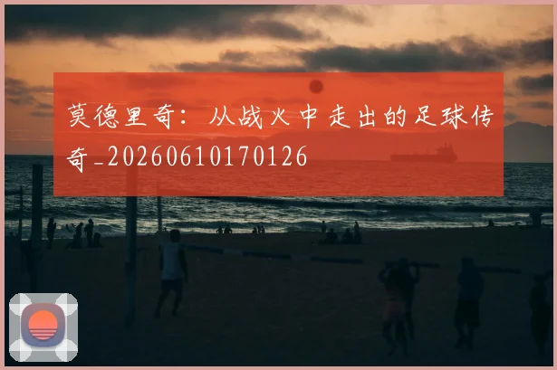 莫德里奇：从战火中走出的足球传奇_20260610170126