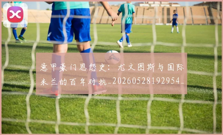 意甲豪门恩怨史：尤文图斯与国际米兰的百年对抗_20260528192954_20260609194912