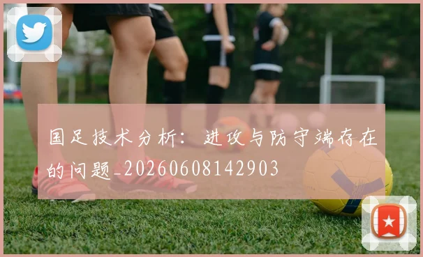 国足技术分析：进攻与防守端存在的问题_20260608142903