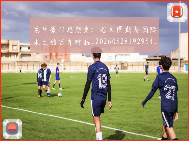 意甲豪门恩怨史:尤文图斯与国际米兰的百年对抗_20260528192954_20260609194912