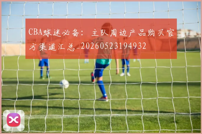 CBA球迷必备：主队周边产品购买官方渠道汇总_20260523194932