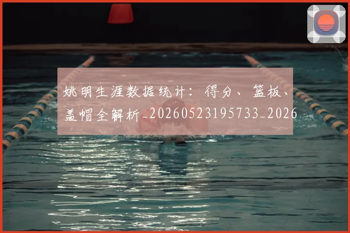 姚明生涯数据统计：得分、篮板、盖帽全解析_20260523195733_20260609132949